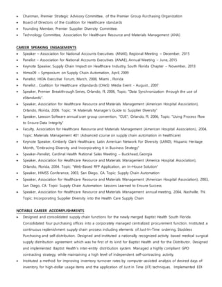  Chairman, Premier Strategic Advisory Committee, of the Premier Group Purchasing Organization
 Board of Directors of the Coalition for Healthcare standards
 Founding Member, Premier Supplier Diversity Committee.
 Technology Committee, Association for Healthcare Resource and Materials Management (AHA)
CAREER SPEAKING ENGAGEMENTS
 Speaker – Association for National Accounts Executives (ANAE), Regional Meeting – December, 2015
 Panelist – Association for National Accounts Executives (ANAE), Annual Meeting – June, 2015
 Keynote Speaker, Supply Chain Impact on Healthcare Industry, South Florida Chapter – November, 2013
 Himss09 – Symposium on Supply Chain Automation, April, 2009
 Panelist, HIDA Executive Forum, March, 2008, Miami , Florida
 Panelist , Coalition for Healthcare eStandards (CHeS) Media Event - August , 2007
 Speaker, Premier Breakthrough Series, Orlando, Fl, 2006, Topic: "Data Synchronization through the use of
eStandards".
 Speaker, Association for Healthcare Resource and Materials Management (American Hospital Association),
Orlando, Florida, 2006. Topic: "A Materials Manager's Guide to Supplier Diversity"
 Speaker, Lawson Software annual user group convention, "CUE", Orlando, Fl, 2006, Topic: "Using Process Flow
to Ensure Data Integrity"
 Faculty, Association for Healthcare Resource and Materials Management (American Hospital Association), 2004,
Topic: Materials Management 401 (Advanced course on supply chain automation in healthcare)
 Keynote Speaker, Kimberly Clark Healthcare, Latin American Network For Diversity (LAND), Hispanic Heritage
Month, “Embracing Diversity and Incorporating it in Business Strategy”
 Speaker-Panelist, Cardinal Health National Sales Meeting – Buckhead, Georgia
 Speaker, Association for Healthcare Resource and Materials Management (America Hospital Association),
Orlando, Florida, 2004. Topic: "Web-Based RFP Application, an In-House Solution"
 Speaker, HIMSS Conference, 2003, San Diego, CA. Topic: Supply Chain Automation
 Speaker, Association for Healthcare Resource and Materials Management (American Hospital Association), 2003,
San Diego, CA. Topic: Supply Chain Automation: Lessons Learned to Ensure Success
 Speaker, Association for Healthcare Resource and Materials Management annual meeting, 2004, Nashville, TN.
Topic: Incorporating Supplier Diversity into the Health Care Supply Chain
NOTABLE CAREER ACCOMPLISHMENTS
 Designed and consolidated supply chain functions for the newly merged Baptist Health South Florida.
Consolidated four purchasing offices into a corporately managed centralized procurement function. Instituted a
continuous replenishment supply chain process including elements of Just-In-Time ordering, Stockless
Purchasing and self-distribution. Designed and instituted a nationally recognized activity based medical surgical
supply distribution agreement which was he first of its kind for Baptist Health and for the Distributor. Designed
and implemented Baptist Health’s inter-entity distribution system. Managed a highly compliant GPO
contracting strategy, while maintaining a high level of independent self-contracting activity.
 Instituted a method for improving inventory turnover rates by computer-assisted analysis of desired days of
inventory for high-dollar usage items and the application of Just in Time (JIT) techniques. Implemented EDI
 