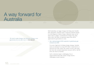 Bold leadership can trigger changes that bring more benefits
than anticipated. Australia needs a long-term national strategy
to avoid dangerous climate change. Important steps can be
taken today to trigger a momentum for change. Key steps
taken today will make an important impact that will be
appreciated by generations to come:
1. Set a national target of 60% reduction in greenhouse gas
emissions by 2050
To avoid a high level of climate-change damage, Australia
must cut emissions by at least 60% below current levels, as
must the rest of the world. The sooner we get to this point,
the lower the eventual temperature increase will be, and the
lower the risks for Australia.
Such a reduction target is challenging, but an
unprecedented threat like climate change needs a
challenging counter-response.
2040203020202010 2050
10. A way forward for Australia
A way forward for
Australia
“We need to make changes, but with these changes come
opportunity if we are able to see it.” Chris Mitchell
 