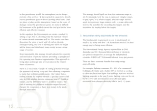 In this greenhouse world, the atmosphere can no longer
provide a free service – it has reached its capacity to absorb
excess greenhouse gases without creating other costs. Until
we place a value on the atmosphere, based on the costs of
damage caused by greenhouse gases, we make it difficult
for businesses to be guided toward the end goal in the most
efficient and effective manner.
As the regulator, the Government can create a market by
setting a ‘cap’, that is, deciding what the national volume
of carbon dioxide emissions will be. The market can then
determine the price of each ‘unit’ of carbon dioxide.
Through trading, the cost of meeting the ‘60 by 50’ target
will be lower and distributed more evenly across a wide
range of sectors.
More importantly, this strategy should unleash the creativity
and innovation of private industry providing a springboard
for capturing new business opportunities. This approach is
being taken in Europe and several states in the United
States of America.
There is a successful example of cutting pollution through
the approach of setting a cap and then allowing companies
to trade their pollution entitlements - the United States
trading scheme for sulphur dioxide, a gas that causes acid
rain. In 1980 sulphur dioxide emissions were 17.3 million
tonnes, and by 2000 they were 11.2 million tonnes. The
cost of meeting the pollution reduction targets became
cheaper for companies as there was money to be made
through innovation.
The strategy should spell out how this emissions target is
set: for example, how the cap is expressed (simple tonnes,
or per capita, or a relative target), who the target should
apply to (everyone, large emitters only, or some other sub-
sector), the penalties for exceeding the targets, and the
incentives for staying below the targets.
3. All Australians taking responsibility for their emissions
The fundamental requirement is easy to understand: we
need to do more with less – all Australians need to cut their
energy use by being more efficient.
The International Energy Agency reported that in 2001
Australia used 10.3 thousand kilowatt hours of electricity
per person compared to an average for industrialised
countries (OECD) of 7.9 thousand kilowatt hours per person.
There are direct economic benefits from using energy
more efficiently.
For example, lighting consumes 30 – 40% of a commercial
building’s electricity and a further 10% is needed as cooling
to offset the heat from lights. For buildings that have not had
lighting upgrades in the past 5 years, lighting costs can be cut
by 50 – 75% with investment in more efficient lights
recovered from cheaper electricity bills in just 1 – 3 years.
12. A way forward for Australia
 