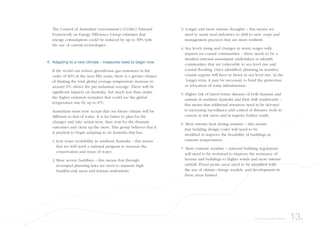 The Council of Australian Government’s (COAG) National
Framework on Energy Efficiency Group estimates that
energy consumption could be reduced by up to 30% with
the use of current technologies.
4. Adapting to a new climate - measures need to begin now
If the world can reduce greenhouse gas emissions in the
order of 60% in the next fifty years, there is a greater chance
of limiting the total global average temperature increase to
around 2°C above the pre-industrial average. There will be
significant impacts on Australia, but much less than under
the higher emission scenarios that could see the global
temperature rise by up to 6°C.
Australians must now accept that our future climate will be
different to that of today. It is far better to plan for the
changes and take action now, than wait for the dramatic
outcomes and clean up the mess. This group believes that it
is prudent to begin adapting to an Australia that has:
1. Less water availability in southern Australia – this means
that we will need a national program to increase the
conservation and reuse of water.
2. More severe bushfires – this means that through
revamped planning laws we need to separate high
bushfire-risk areas and human settlements.
3. Longer and more intense droughts – this means we
need to assist rural industries to shift to new crops and
management practices that are more resilient.
4. Sea levels rising and changes in storm surges with
impacts on coastal communities – there needs to be a
detailed national assessment undertaken to identify
communities that are vulnerable to sea level rise and
coastal flooding. Once identified, planning in sensitive
coastal regions will have to factor in sea level rise. In the
longer term, it may be necessary to fund the protection
or relocation of some infrastructure.
5. Higher risk of insect-borne diseases of both humans and
animals in northern Australia and their shift southwards –
this means that additional resources need to be devoted
to increasing surveillance and control of diseases, both in
current at risk areas and in regions further south.
6. More intense heat during summer – this means
that building design codes will need to be
modified to improve the liveability of buildings in
extreme temperatures.
7. More extreme weather – national building regulations
will need to be reviewed to improve the resistance of
houses and buildings to higher winds and more intense
rainfall. Flood prone areas need to be identified with
the use of climate change models, and development in
these areas limited.
13.A way forward for Australia
 