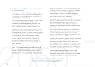 5. Develop and encourage the new business opportunities that
will come with a new era
Energy pervades our life. It is fundamental to providing
food, water, and transport; producing materials for housing;
for developing and operating our urban infrastructure; for
powering industry and employment.
The business opportunities in responding to climate change
are unprecedented. The challenge of reducing emissions
will stimulate technological innovation and create new
markets. New products will be needed which are less
energy and carbon-intensive over their entire life cycle.
Imagine an Australia where every car we produce is driven
by fuel cells or better technology. Our homes all have solar
hot water systems, and solar cell panels so that we can even
sell the electricity our roof system generates onto the grid.
All new homes are built with full insulation, and with
windows that are directed to allow the sun to warm the
home in winter and cool it in summer. Lights turn off
automatically when people leave the room. In such an
Australia there would be no more huge power bills, gas
bills or petrol bills.
Business opportunities include the increasing use of renewable
energy, the potential hydrogen economy and increasing the
efficiency of the generation, distribution and use of fossil fuel
electricity. Currently, some renewable energy technologies are
growing by over 30% per year worldwide. Opportunities exist
in technologies, such as solar, geo-thermal, and wind power.
There are opportunities in the urban environment, such as
the design of infrastructure and energy efficient buildings,
including their components. There will be major changes in
transport systems. Existing car technology enables fuel
consumption, and the related emissions, to be reduced by
50% without changing overall performance.
Responding to climate change impacts will also mean new
business – new agricultural practices, better ways of storing
and saving water, building for more severe storms.
Australia can develop useful technology and practical
solutions, and export these worldwide, in particular to the
Asian-Pacific region.
Now imagine an Australia, situated in the fastest growing
region of the world, with ready access to markets in China
and India. Our climate-friendly cars, solar hot water
systems, solar panels, new building technologies and more,
in easy reach of the markets of billions.
There are major benefits to Australian business by making a
transition now to lower greenhouse gas-emission
technologies. Australia’s economy will be better placed
in a changing world if we ensure that our business sector is
part of this change. Any reductions in oil consumption will
also benefit our balance of payments, since oil imports are
predicted to increase rapidly as local reserves are depleted.
There are a number of initiatives already underway at a
government level (Federal, State and local) to support the
development of opportunities. More initiatives that are carefully
targeted should be progressively but urgently implemented.
14. A way forward for Australia
“I am increasingly of the view that major reductions in greenhouse gas
emissions can be achieved in many sectors of the economy, without
adversely impacting on our standard of living.” Peter Scaife
 