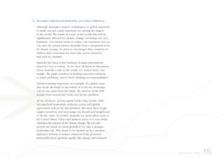 6. Australia’s international leadership can make a difference
Although Australia’s relative contribution to global emissions
is small, our per capita emissions are among the largest
in the world. We reside in a part of the world that will be
significantly affected by climate change, including our own
landmass. Our nation needs to reduce our emissions, but on
our own we cannot protect Australia from a dangerous level
of climate change. In order to encourage other countries to
address their emissions we must take action ourselves
and lead by example.
Australia has been at the forefront of major international
issues for over a century. As we have all heard in discussions
about Australia’s role in the world, we ‘punch above our
weight’. We pride ourselves in finding innovative solutions
to major problems, and to never shirking our responsibilities.
Global warming represents an example of a global crisis
that needs all hands to the wheel. It is not the Australian
way to run away from the battle. We need to work with
people from around the world and fix the problem.
As we all know, actions speak louder than words. Only
through bold leadership, domestic action and global
agreements will we fix this problem. We must meet tough
targets ourselves, and encourage our friends and neighbours
to do the same. To protect Australia we need others such as
the United States, China and India to move in a way which
minimises the impacts of the climate change. We can only
achieve the result we need globally if we take a stronger
leadership role. This needs to be backed up by a positive
approach at home to reduce emissions from all sectors,
particularly those growing rapidly like energy and transport.
15.A way forward for Australia
 