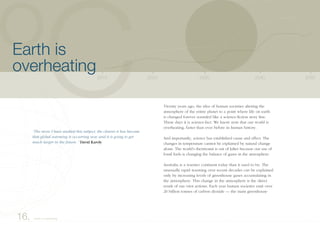 Twenty years ago, the idea of human societies altering the
atmosphere of the entire planet to a point where life on earth
is changed forever sounded like a science-fiction story line.
These days it is science-fact. We know now that our world is
overheating, faster than ever before in human history.
And importantly, science has established cause and effect. The
changes in temperature cannot be explained by natural change
alone. The world’s thermostat is out of kilter because our use of
fossil fuels is changing the balance of gases in the atmosphere.
Australia is a warmer continent today than it used to be. The
unusually rapid warming over recent decades can be explained
only by increasing levels of greenhouse gases accumulating in
the atmosphere. This change in the atmosphere is the direct
result of our own actions. Each year human societies emit over
20 billion tonnes of carbon dioxide — the main greenhouse
16. Earth is overheating
2040203020202010 2050
Earth is
overheating
“The more I have studied this subject, the clearer it has become
that global warming is occurring now and it is going to get
much larger in the future.” David Karoly
 