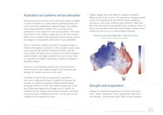 Australia’s rain patterns will be disrupted
This group believes that the recent downward trends in rainfall
in parts of Australia are closely linked to global warming. For
each season that rainfall fails to replenish dams, the available
water supply diminishes further. This is causing serious
problems for water supply for cities and agriculture, with many
of the dams of our southern capital cities at only 50% capacity.
Many of our ecological and agricultural systems already exist at
the margins of sustainability partly due to water availability.
Much of Australia’s rainfall is affected by irregular changes in
Southern Hemisphere circulation of the atmosphere and oceans
such as the El Niño-Southern Oscillation (ENSO), and the
major Pacific and Indian Ocean currents. As a result, Australia’s
rainfall is fickle, with high variability from year to year. There
is a risk that our rainfall is particularly sensitive to changes in
the global climate.
Australia’s most important seasonal rain is delivered from
frontal systems in the southern fringes of the continent and
through the summer monsoon in the north.
A number of regions that are important for agriculture
have seen a substantial decline in rainfall over the past few
decades. In southwest Australia, rainfall declined sharply
during the 1970s by 15-20%. The sudden change seen in this
part of Australia suggests that changes can be sudden. In
southern Victoria, adjacent parts of South Australia, and north-
eastern Tasmania, rainfall has been low over the past decade
compared to the long-term average.
Climate change will cause different changes in rainfall in
different parts of the country - the map shows changing rainfall
trends over Australia from 1950-2002. It shows significant
decreases in rain in the southwest and southeast, while there
have been increases in rain intensity in the northwest. Some of
these current rainfall trends match what climate change science
models say will occur as a result of global warming.
Drought and evaporation
Changes in rainfall and evaporation are serious. Our major
cities - Sydney, Melbourne, Perth, Canberra the Gold Coast
and Adelaide - all need more water. Water resource planners
����
����
����
����
����
����
���
���
����
�����
�����
�����
�����
�����
�����
����� �� ������ ����� �������� ���� � ���� ������ ����
������� ������ �� ������������ ����
23.Very small changes in the global temperature have very large impacts
 