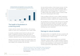 Not only will the incidence of these diseases increase, but they
will also be able to occur across a greater geographic range
within Australia. This means that many more people will be at
risk from diseases such as Dengue Fever – a total of up to
1.6 million people under standard scenarios of climate change.
The costs of control programs will escalate.
Urban air pollution will tend to worsen at higher temperatures,
especially the formation of pollutants such as ozone and other
photochemical oxidants, modified by the changing meteorology.
The intensification of extreme weather will increase the public
health risks from floods, bushfires and droughts. In addition
to the physical hazards from weather disasters, morale and
mental health will be adversely impacted in the affected areas,
including many rural communities.
Damage to natural Australia
The natural world is very adaptable, but many ecosystems will
be degraded as they are unable to keep pace with the rapid
and unnatural pace of climate change:
Rainforests: Australia’s tropical rainforests are particularly
vulnerable to climate change. 1°C global warming is expected
to lead to a 50% decrease in the extent of mountain rainforests
because of their dependence on the relatively cool conditions
currently experienced at high altitudes in the tropics.
26. Very small changes in the global temperature have very large impacts
The health of Australians in
a warming world
A hotter and more extreme climate will take a toll on human
welfare in various ways, creating greater costs to public health.
In Australia, intensified summer heatwaves will cause more
deaths, as happened in Europe in August 2003. Rates of
food poisoning and diarrhoeal disease will increase in hotter
conditions, especially in poorer, rural and remote communities.
Infections from diseases like Dengue Fever and Ross River Virus
are likely to increase because warmer and wetter conditions are
more suitable for the mosquitoes that carry them.
“Over the past decade I have realised that climate change poses
profound, wide-ranging, risks to health. Our health depends
fundamentally on stable environmental conditions.”
Tony McMichael
��
����
���
����
����
����
����
����
����
����
����
� �� � �� ����� ����� � �� �� �� ����� ����� � �� �� �� ����� ����� � �� �� �� ����� ����� � �� ��� �� ����� ����� � �� ��� �� ����� �����
��� ����������� ��� ���������� ����� ���������� ���� ��������� ����� ������
������� ��� �������� ��������� ����
���� �� �����
��������������
������� ������ ��� �������� �� ����� ���� �����
 