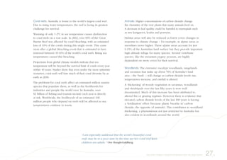 Coral reefs: Australia is home to the world’s largest coral reef.
Due to rising water temperatures, the reef is facing its greatest
challenge for survival.
Warming of only 1-2ºC in sea temperature causes dysfunction
to coral reefs on a vast scale. In 2002, over 60% of the Great
Barrier Reef was affected by coral bleaching, with an estimated
loss of 10% of the corals during this single event. This came
soon after a global bleaching event that is estimated to have
removed between 10-16% of the world’s coral reefs. Rising sea
temperatures caused this bleaching.
Projections from global climate models indicate that sea
temperature will be beyond the survival limit of corals every year
within 40 years. Studies show that even under the most optimistic
scenarios, coral reefs will lose much of their coral diversity by as
early as 2030.
The problems for coral reefs affect an estimated million marine
species that populate them, as well as the livelihoods for
industries and people the world over. In Australia, over
$2 billion of fishing and tourism income each year is directly
at risk. Worldwide, the livelihoods of an estimated 100
million people who depend on reefs will be affected as sea
temperatures continue to warm.
Animals: Higher concentrations of carbon dioxide change
the chemistry of the very plants that many animals feed on.
A decrease in leaf quality could be harmful to marsupials such
as tree kangaroos, koalas and possums.
Habitat areas will also be reduced as forest cover changes in
response to climate change – for example, in alpine areas as
snowlines move higher. These alpine areas account for just
0.15% of the Australian land surface but they provide important
high altitude refuge for many species. Several vertebrate
species, like the mountain pygmy possum, are highly
dependent on snow cover for their survival.
Woodlands: The extensive eucalypt woodlands, rangelands
and savannas that make up about 70% of Australia’s land
area – the ‘bush’ – will change as carbon dioxide levels rise,
temperatures increase, and rainfall is altered.
A ‘thickening’ of woody vegetation in savannas, woodlands
and shrublands over the last fifty years is now well
documented. Much of this increase has been attributed to
altered fire or grazing regimes. However there is evidence that
elevated carbon dioxide levels of the last 100 years is having
a ‘fertilisation’ effect (because plants ‘breathe in’ carbon
dioxide, the opposite of animals). This contributes to woodland
thickening, a phenomenon not just restricted to Australia but
also evident in woodlands around the world.
27.Very small changes in the global temperature have very large impacts
“I am especially saddened that the world’s beautiful coral
reefs may be in a poor state by the time my two coral reef-keen
children are adults.” Ove Hoegh-Guldberg
 