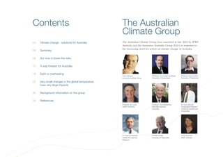 Contents The Australian
Climate Group
The Australian Climate Group was convened in late 2003 by WWF
Australia and the Insurance Australia Group (IAG) in response to
the increasing need for action on climate change in Australia.
04 Climate change - solutions for Australia
06 Summary
08 Act now to lower the risks
10 A way forward for Australia
16 Earth is overheating
22 Very small changes in the global temperature
have very large impacts
30 Background information on the group
34 References
Tony Coleman
Insurance Australia Group
Professor Ove Hoegh-Guldberg
University of Queensland
Professor David Karoly
University of Oklahoma
Professor Ian Lowe
Griffith University
Professor Tony McMichael
Australian National
University
Dr Chris Mitchell
Cooperative Research
Centre for Greenhouse
Accounting
Dr Graeme Pearman
CSIRO Atmospheric
Research
Dr Peter Scaife
University of Newcastle
Anna Reynolds
WWF Australia
 