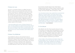 Professor Ian Lowe
Ian Lowe is an Emeritus Professor at Griffith University in
Brisbane, where he was previously Head of the School of
Science. He directed the Commission for the Future in 1988
and chaired the advisory council that produced Australia’s
first national report on the state of the environment in 1996.
He was named Australian Humanist of the Year in 1988 and
delivered the 1991 Boyer Lectures for the ABC. In 2000 he
received the Queensland Premier’s Millennium Award for
Excellence in Science and the Prime Minister’s Environmental
Award for Outstanding Individual Achievement. He writes a
weekly column for New Scientist.
“I have been following the science of climate change for 25
years, becoming steadily more alarmed by the growing evidence
that we are disrupting the fine balance of natural systems. All
the work we are doing on other environmental problems will be
irrelevant if we don’t restore the balance of the climate system.”
Ian Lowe
Professor Tony McMichael
Tony McMichael is Director of the National Centre for
Epidemiology and Population Health, at the Australian National
University in Canberra. From 1994 until 2001, he was Professor
of Epidemiology at the London School of Hygiene and Tropical
Medicine. He returned to Australia in 2001, supported by
an inaugural 5-year Burnet Award from the National Health
and Medical Research Council. Since 1993 he has coordinated
the assessment of health impacts for the United Nation’s
Intergovernmental Panel on Climate Change. Recently he edited
the World Health Organisation / United Nations book: “Climate
Change and Human Health: Risks and Responses” (2003).
“As a biomedical scientist, I have studied diverse environmental
influences on human health. Over the past decade I have
realised that climate change poses profound, wide-ranging,
risks to health. Indeed, health and medical researchers must
understand that this is ‘environmental health’ writ very
large, affecting populations everywhere. Our health depends
fundamentally on stable environmental conditions. Climate
change disrupts the conditions of Life on Earth, for humans
and other species.” Tony McMichael
Dr Chris Mitchell
Chris Mitchell is the CEO of the Cooperative Research Centre
for Greenhouse Accounting. Before his appointment to the CRC
in October 2001, he coordinated the Climate Change Research
program at the CSIRO, Australia’s largest science agency. He
has also worked at CSIRO Energy Technology where he was
responsible for the development of new programs directed
towards the mitigation of greenhouse gas emissions.
“I have worked on the greenhouse and climate change issue
for the past fifteen years. Over that time I have seen the science
underlying climate change challenged and challenged - as
it should be. Through that time the science has withstood
this intense scrutiny. Climate change poses an enormous
32. Background information on the group
 