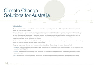 2040203020202010 2050
Introduction
There are moments in time when global threats arise, and when action is imperative. One of the major risks to the security of people
around the world is climate change.
Never has there been a greater need for inspiring leadership to protect and defend our future against the rising threat of climate change.
We know that our world’s temperature is now rising unusually fast. Climate change has the potential to threaten millions of lives, the
capacity of the world to feed itself, the availability of fresh water, the control and spread of disease, the survival of species, the direction in
which our oceans flow and the severity of our weather.
The choice is before us: Do we sit and wait for climate change to get worse, or do we draw on our heritage of innovation and resilience to help
prevent the worst-case scenarios of climate change from occurring?
This group proposes the following set of solutions to lower the risk that climate change will reach a dangerous level:
1. REDUCE: Australia’s political leaders must work with business and the community to take immediate action to cut our greenhouse gas
emissions by 60% by 2050.
2. TRADE: Establish market mechanisms to trade greenhouse gas emissions, providing the business sector with a powerful tool to meet
reduction targets.
3. ACT: All Australians to take responsibility for their own role in reducing greenhouse gas emissions by using energy more wisely.
Climate Change –
Solutions for Australia
04. Climate Change – Solutions for Australia
 