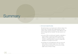 1. Act now to lower the risks
We hold the future in our hands and we still have choices. Our
actions today in Australia and in influencing the rest of the
world to reduce emissions will make a major difference to the
level of change that faces Australia. The main reasons to act
now are:
• Our way of life is at risk because Australia is vulnerable to
climate change. To argue that Australia cannot make a
difference to this global problem is to effectively resign
ourselves to global greenhouse emissions causing major
disruption to our climate and our lives.
• Leadership now will significantly reduce the risks and
future impact of climate change on us. The coming
decades are the crucial time to act if we are to avoid
higher levels of climate change.
2040203020202010 2050
06. Summary
Summary
 