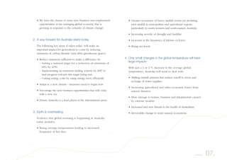 • Greater occurrence of heavy rainfall events yet declining
total rainfall in metropolitan and agricultural regions,
particularly in south-western and south-eastern Australia
• Increasing severity of drought and bushfire
• Increases in the frequency of intense cyclones
• Rising sea levels.
4. Only small changes in the global temperature will have
large impacts
With just a 1 or 2 °C increase in the average global
temperature, Australia will need to deal with:
• Shifting rainfall patterns that reduce runoff to rivers and
recharge of water supplies
• Increasing agricultural and other economic losses from
natural disasters
• More damage to homes, business and infrastructure caused
by extreme weather
• Increased and new threats to the health of Australians
• Irreversible change to some natural ecosystems.
• We have the chance to seize new business and employment
opportunities in the emerging global economy that is
growing in response to the certainty of climate change.
2. A way forward for Australia starts today
The following key steps, if taken today, will make an
important impact for generations to come by reducing
emissions of carbon dioxide (and other greenhouse gases):
• Reduce emissions sufficient to make a difference by:
– Setting a national target for a reduction of emissions of
60% by 2050
– Implementing an emissions trading scheme by 2007 to
start progress towards this target being met
– Cutting energy costs by using energy more efficiently
• Adapt to a new climate - measures need to begin now
• Encourage the new business opportunities that will come
with a new era
• Ensure Australia is a lead player in the international arena.
3. Earth is overheating
Evidence that global warming is happening in Australia
today includes:
• Rising average temperatures leading to increased
frequency of hot days
07.Summary
 