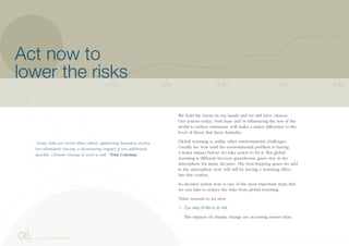 We hold the future in our hands and we still have choices.
Our actions today, both here and in influencing the rest of the
world to reduce emissions, will make a major difference to the
level of threat that faces Australia.
Global warming is unlike other environmental challenges.
Usually we wait until the environmental problem is having
a major impact before we take action to fix it. But global
warming is different because greenhouse gases stay in the
atmosphere for many decades. The heat-trapping gases we add
to the atmosphere now will still be having a warming effect
late this century.
So decisive action now is one of the most important steps that
we can take to reduce the risks from global warming.
Three reasons to act now
1. Our way of life is at risk
The impacts of climate change are occurring sooner than
2040203020202010 2050
08. Act now to lower the risks
“Some risks are worse than others, appearing harmless at first
but ultimately having a devastating impact if not addressed
quickly. Climate change is such a risk.” Tony Coleman
Act now to
lower the risks
 