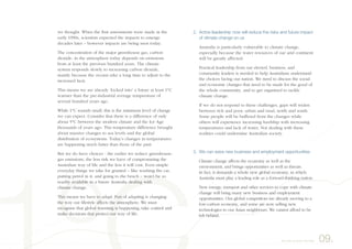 2. Active leadership now will reduce the risks and future impact
of climate change on us
Australia is particularly vulnerable to climate change,
especially because the water resources of our arid continent
will be greatly affected.
Practical leadership from our elected, business, and
community leaders is needed to help Australians understand
the choices facing our nation. We need to discuss the social
and economic changes that need to be made for the good of
the whole community, and to get organised to tackle
climate change.
If we do not respond to these challenges, gaps will widen
between rich and poor, urban and rural, north and south.
Some people will be buffered from the changes while
others will experience increasing hardship with increasing
temperatures and lack of water. Not dealing with these
realities could undermine Australian society.
3. We can seize new business and employment opportunities
Climate change affects the economy as well as the
environment, and brings opportunities as well as threats.
In fact, it demands a whole new global economy, in which
Australia must play a leading role as a forward-thinking nation.
New energy, transport and other services to cope with climate
change will bring many new business and employment
opportunities. Our global competitors are already moving to a
low-carbon economy, and some are now selling new
technologies to our Asian neighbours. We cannot afford to be
left behind.
we thought. When the first assessments were made in the
early 1990s, scientists expected the impacts to emerge
decades later – however impacts are being seen today.
The concentration of the major greenhouse gas, carbon
dioxide, in the atmosphere today depends on emissions
from at least the previous hundred years. The climate
system responds slowly to increasing carbon dioxide,
mainly because the oceans take a long time to adjust to the
increased heat.
This means we are already ‘locked into’ a future at least 1°C
warmer than the pre-industrial average temperature of
several hundred years ago.
While 1°C sounds small, this is the minimum level of change
we can expect. Consider that there is a difference of only
about 5°C between the modern climate and the Ice Age
thousands of years ago. This temperature difference brought
about massive changes to sea levels and the global
distribution of ecosystems. Today’s changes in temperatures
are happening much faster than those of the past.
But we do have choices - the earlier we reduce greenhouse-
gas emissions, the less risk we have of compromising the
Australian way of life and the less it will cost. Even simple
everyday things we take for granted – like washing the car,
putting petrol in it, and going to the beach – won’t be so
readily available in a future Australia dealing with
climate change.
This means we have to adapt. Part of adapting is changing
the way our lifestyle affects the atmosphere. We must
recognise that global warming is happening, take control and
make decisions that protect our way of life.
09.Act now to lower the risks
 