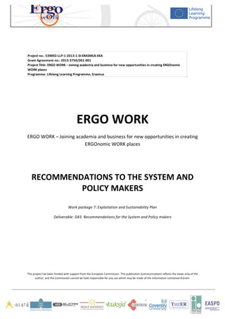   	
   	
   	
  
	
  
	
   	
  
	
  
	
  
	
  
	
  
	
  
	
  
	
  
ERGO	
  WORK	
  
ERGO	
  WORK	
  –	
  Joining	
  academia	
  and	
  business	
  for	
  new	
  opportunities	
  in	
  creating	
  
ERGOnomic	
  WORK	
  places	
  
	
  
	
  
RECOMMENDATIONS	
  TO	
  THE	
  SYSTEM	
  AND	
  
POLICY	
  MAKERS	
  
	
  
Work	
  package	
  7:	
  Exploitation	
  and	
  Sustainability	
  Plan	
  
Deliverable:	
  D43.	
  Recommendations	
  for	
  the	
  System	
  and	
  Policy	
  makers	
  
	
  
	
  
	
  
	
  
	
  
This	
  project	
  has	
  been	
  funded	
  with	
  support	
  from	
  the	
  European	
  Commission.	
  This	
  publication	
  [communication]	
  reflects	
  the	
  views	
  only	
  of	
  the	
  
author,	
  and	
  the	
  Commission	
  cannot	
  be	
  held	
  responsible	
  for	
  any	
  use	
  which	
  may	
  be	
  made	
  of	
  the	
  information	
  contained	
  therein.	
  
	
   	
  
Project	
  no.:	
  539892-­‐LLP-­‐1-­‐2013-­‐1-­‐SI-­‐ERASMUS-­‐EKA
Grant	
  Agreement	
  no.:	
  2013-­‐3750/001-­‐001
Project	
  Title:	
  ERGO	
  WORK	
  –	
  Joining	
  academia	
  and	
  business	
  for	
  new	
  opportunities	
  in	
  creating	
  ERGOnomic	
  
WORK	
  places
Programme:	
  Lifelong	
  Learning	
  Programme,	
  Erasmus
 