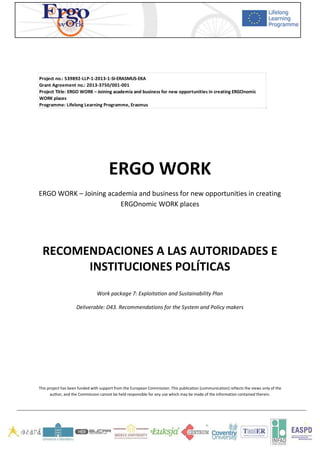   	
   	
   	
  
	
  
	
   	
  
	
  
	
  
	
  
	
  
	
  
	
  
	
  
ERGO	
  WORK	
  
ERGO	
  WORK	
  –	
  Joining	
  academia	
  and	
  business	
  for	
  new	
  opportunities	
  in	
  creating	
  
ERGOnomic	
  WORK	
  places	
  
	
  
	
  
RECOMENDACIONES	
  A	
  LAS	
  AUTORIDADES	
  E	
  
INSTITUCIONES	
  POLÍTICAS	
  
	
  
Work	
  package	
  7:	
  Exploitation	
  and	
  Sustainability	
  Plan	
  
Deliverable:	
  D43.	
  Recommendations	
  for	
  the	
  System	
  and	
  Policy	
  makers	
  
	
  
	
  
	
  
	
  
	
  
This	
  project	
  has	
  been	
  funded	
  with	
  support	
  from	
  the	
  European	
  Commission.	
  This	
  publication	
  [communication]	
  reflects	
  the	
  views	
  only	
  of	
  the	
  
author,	
  and	
  the	
  Commission	
  cannot	
  be	
  held	
  responsible	
  for	
  any	
  use	
  which	
  may	
  be	
  made	
  of	
  the	
  information	
  contained	
  therein.	
  
	
   	
  
Project	
  no.:	
  539892-­‐LLP-­‐1-­‐2013-­‐1-­‐SI-­‐ERASMUS-­‐EKA
Grant	
  Agreement	
  no.:	
  2013-­‐3750/001-­‐001
Project	
  Title:	
  ERGO	
  WORK	
  –	
  Joining	
  academia	
  and	
  business	
  for	
  new	
  opportunities	
  in	
  creating	
  ERGOnomic	
  
WORK	
  places
Programme:	
  Lifelong	
  Learning	
  Programme,	
  Erasmus
 