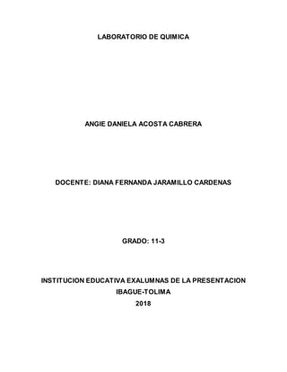 LABORATORIO DE QUIMICA
ANGIE DANIELA ACOSTA CABRERA
DOCENTE: DIANA FERNANDA JARAMILLO CARDENAS
GRADO: 11-3
INSTITUCION EDUCATIVA EXALUMNAS DE LA PRESENTACION
IBAGUE-TOLIMA
2018
 
