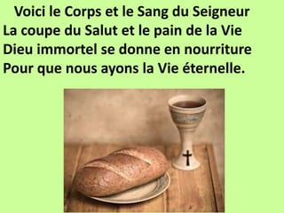 Voici le Corps et le Sang du Seigneur
La coupe du Salut et le pain de la Vie
Dieu immortel se donne en nourriture
Pour que nous ayons la Vie éternelle.
 
