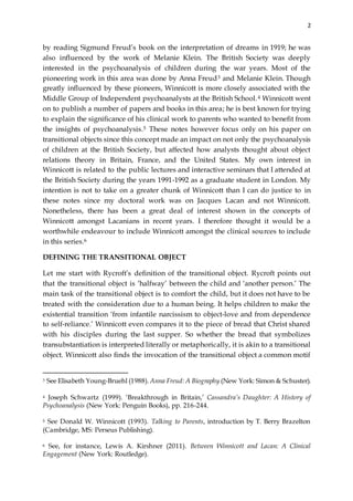 2
by reading Sigmund Freud’s book on the interpretation of dreams in 1919; he was
also influenced by the work of Melanie Klein. The British Society was deeply
interested in the psychoanalysis of children during the war years. Most of the
pioneering work in this area was done by Anna Freud3 and Melanie Klein. Though
greatly influenced by these pioneers, Winnicott is more closely associated with the
Middle Group of Independent psychoanalysts at the British School.4 Winnicott went
on to publish a number of papers and books in this area; he is best known for trying
to explain the significance of his clinical work to parents who wanted to benefit from
the insights of psychoanalysis.5 These notes however focus only on his paper on
transitional objects since this concept made an impact on not only the psychoanalysis
of children at the British Society, but affected how analysts thought about object
relations theory in Britain, France, and the United States. My own interest in
Winnicott is related to the public lectures and interactive seminars that I attended at
the British Society during the years 1991-1992 as a graduate student in London. My
intention is not to take on a greater chunk of Winnicott than I can do justice to in
these notes since my doctoral work was on Jacques Lacan and not Winnicott.
Nonetheless, there has been a great deal of interest shown in the concepts of
Winnicott amongst Lacanians in recent years. I therefore thought it would be a
worthwhile endeavour to include Winnicott amongst the clinical sources to include
in this series.6
DEFINING THE TRANSITIONAL OBJECT
Let me start with Rycroft’s definition of the transitional object. Rycroft points out
that the transitional object is ‘halfway’ between the child and ‘another person.’ The
main task of the transitional object is to comfort the child, but it does not have to be
treated with the consideration due to a human being. It helps children to make the
existential transition ‘from infantile narcissism to object-love and from dependence
to self-reliance.’ Winnicott even compares it to the piece of bread that Christ shared
with his disciples during the last supper. So whether the bread that symbolizes
transubstantiation is interpreted literally or metaphorically, it is akin to a transitional
object. Winnicott also finds the invocation of the transitional object a common motif
3 See Elisabeth Young-Bruehl (1988). Anna Freud: A Biography (New York: Simon & Schuster).
4 Joseph Schwartz (1999). ‘Breakthrough in Britain,’ Cassandra’s Daughter: A History of
Psychoanalysis (New York: Penguin Books), pp. 216-244.
5 See Donald W. Winnicott (1993). Talking to Parents, introduction by T. Berry Brazelton
(Cambridge, MS: Perseus Publishing).
6 See, for instance, Lewis A. Kirshner (2011). Between Winnicott and Lacan: A Clinical
Engagement (New York: Routledge).
 