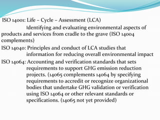 ISO 14001: Life – Cycle – Assessment (LCA)
Identifying and evaluating environmental aspects of
products and services from cradle to the grave (ISO 14004
complements)
ISO 14040: Principles and conduct of LCA studies that
information for reducing overall environmental impact
ISO 14064: Accounting and verification standards that sets
requirements to support GHG emission reduction
projects. (14065 complements 14064 by specifying
requirements to accredit or recognize organizational
bodies that undertake GHG validation or verification
using ISO 14064 or other relevant standards or
specifications. (14065 not yet provided)
 