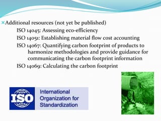 Additional resources (not yet be published)
ISO 14045: Assessing eco-efficiency
ISO 14051: Establishing material flow cost accounting
ISO 14067: Quantifying carbon footprint of products to
harmonize methodologies and provide guidance for
communicating the carbon footprint information
ISO 14069: Calculating the carbon footprint
 