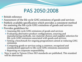 PAS 2050:2008
British reference
Assessment of the life cycle GHG emissions of goods and services
Publicly available specification which provides a consistent method
for assessing the life cycle GHG emissions of goods and services
Provides guidelines for
 Assessing life cycle GHG emissions of goods and services
 Evaluating alternative product configurations, sourcing and
manufacturing methods, raw material choices and supplier selection for
life cycle GHG emissions associated with goods and services
 Setting a benchmark for ongoing programmers aimed at reducing GHG
emissions
 Comparing goods or services using a common, recognized and
standardized approach to life cycle GHG emissions assessment
 Reporting on corporate responsibility.
 Now is used in Taiwan (Once ISO standards are published, This standard
will be alternated)
 