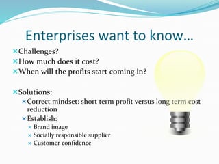 Enterprises want to know…
Challenges?
How much does it cost?
When will the profits start coming in?
Solutions:
Correct mindset: short term profit versus long term cost
reduction
Establish:
 Brand image
 Socially responsible supplier
 Customer confidence
 
