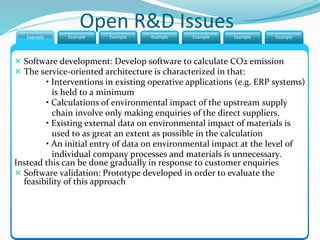 Open R&D IssuesExample ExampleExample Example Example Example Example
 Software development: Develop software to calculate CO2 emission
 The service-oriented architecture is characterized in that:
• Interventions in existing operative applications (e.g. ERP systems)
is held to a minimum
• Calculations of environmental impact of the upstream supply
chain involve only making enquiries of the direct suppliers.
• Existing external data on environmental impact of materials is
used to as great an extent as possible in the calculation
• An initial entry of data on environmental impact at the level of
individual company processes and materials is unnecessary.
Instead this can be done gradually in response to customer enquiries
 Software validation: Prototype developed in order to evaluate the
feasibility of this approach
 