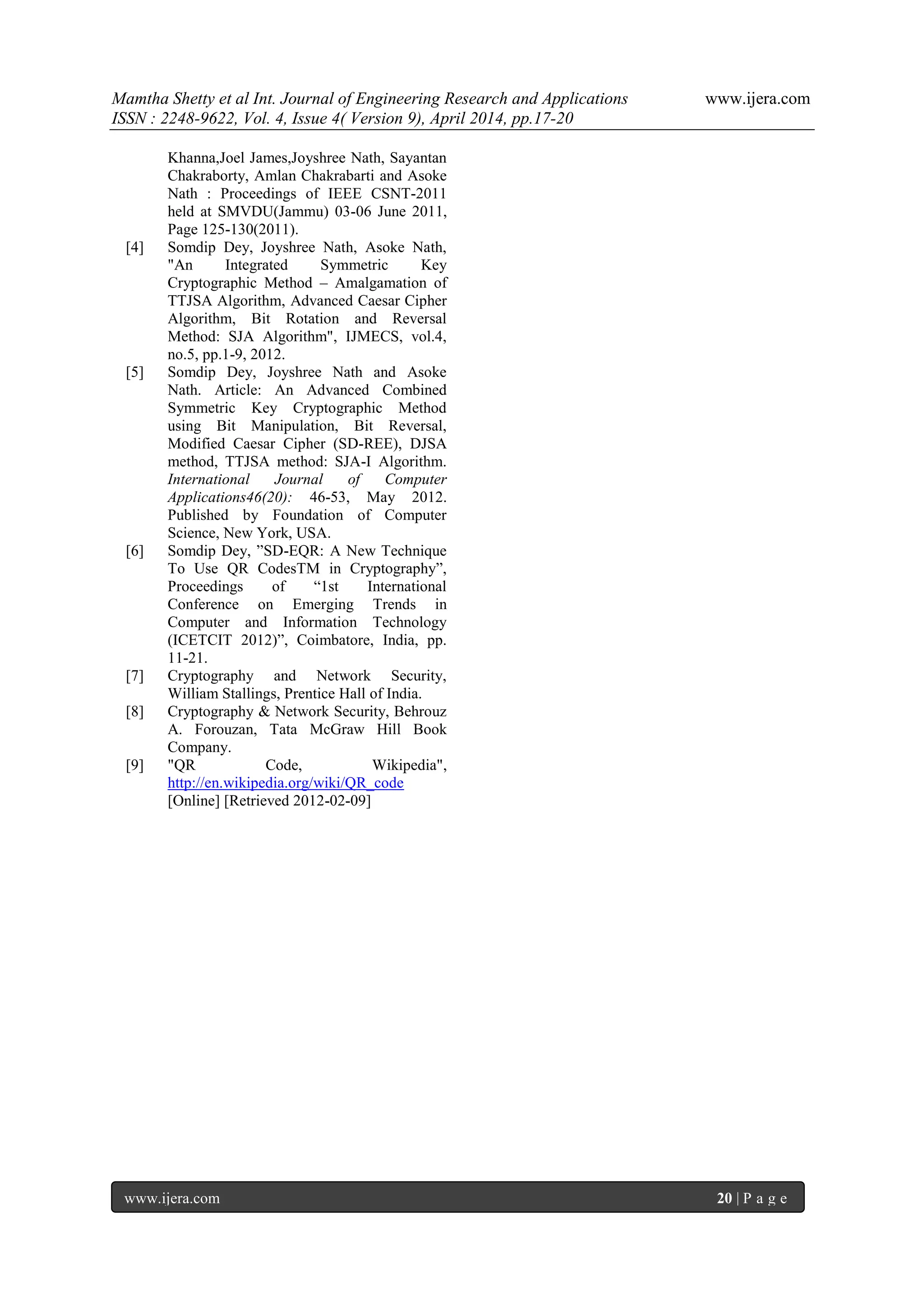 Mamtha Shetty et al Int. Journal of Engineering Research and Applications www.ijera.com
ISSN : 2248-9622, Vol. 4, Issue 4( Version 9), April 2014, pp.17-20
www.ijera.com 20 | P a g e
Khanna,Joel James,Joyshree Nath, Sayantan
Chakraborty, Amlan Chakrabarti and Asoke
Nath : Proceedings of IEEE CSNT-2011
held at SMVDU(Jammu) 03-06 June 2011,
Page 125-130(2011).
[4] Somdip Dey, Joyshree Nath, Asoke Nath,
"An Integrated Symmetric Key
Cryptographic Method – Amalgamation of
TTJSA Algorithm, Advanced Caesar Cipher
Algorithm, Bit Rotation and Reversal
Method: SJA Algorithm", IJMECS, vol.4,
no.5, pp.1-9, 2012.
[5] Somdip Dey, Joyshree Nath and Asoke
Nath. Article: An Advanced Combined
Symmetric Key Cryptographic Method
using Bit Manipulation, Bit Reversal,
Modified Caesar Cipher (SD-REE), DJSA
method, TTJSA method: SJA-I Algorithm.
International Journal of Computer
Applications46(20): 46-53, May 2012.
Published by Foundation of Computer
Science, New York, USA.
[6] Somdip Dey, ”SD-EQR: A New Technique
To Use QR CodesTM in Cryptography”,
Proceedings of “1st International
Conference on Emerging Trends in
Computer and Information Technology
(ICETCIT 2012)”, Coimbatore, India, pp.
11-21.
[7] Cryptography and Network Security,
William Stallings, Prentice Hall of India.
[8] Cryptography & Network Security, Behrouz
A. Forouzan, Tata McGraw Hill Book
Company.
[9] "QR Code, Wikipedia",
http://en.wikipedia.org/wiki/QR_code
[Online] [Retrieved 2012-02-09]
 