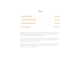 Custodians charge transaction fees for the purchases and sales of stocks and exchange
traded funds. These transaction fees vary depending upon custodian and broker but
rates are normally $7.95 for each securities transaction.
The ETF products utilized in the tactical indexing and bond strategies have low internal
expense ratios. The weighted average expense ratios in tactical indexing and bond
strategies are typically between 0.25%–0.35%.
BakerAvenue Asset Management does not share in any of the fees charged by a client’s
custodian (if any) or commissions charged to a client in relation to any security
purchased or sold for a client portfolio.
Fees
Above $10,000,000
$5,000,000 to $10,000,000
$2,500,000 to $5,000,000
First $2,500,000
.80% p.a.
.90% p.a.
1.00% p.a.
1.25% p.a.
 