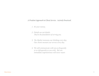 19
A Prudent Approach to Client Service. Actively Practiced.
1.	 It’s your money.
2.	 Details are not details.
They’re the foundation of serving you.
3.	 The Market measures our thinking every day.
Our clients measure our service every day.
4.	 We will communicate with you as frequently
or as infrequently as you wish. But our
immediate responsiveness will never waver.
 