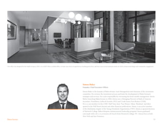 23
Simon Baker
Founder, Chief Executive Officer
Simon Baker is the founder of BakerAvenue Asset Management and chairman of the investment
committee. He oversees the investment process and leads the development of BakerAvenue’s
strategies and services. He is also responsible for overseeing the firm’s wealth management clients.
Before launching BakerAvenue in 2004, Simon was a Managing Director at Bank of America
Securities, Donaldson, Lufkin & Jenrette (DLJ) and Credit Suisse First Boston (CSFB).
He is a cast member on the CNBC Half Time show ‘Fast Money’, Yahoo ‘Breakout’ and often
quoted in the Wall Street Journal and other financial publications. Simon is an active member
of the Manhattan chapter of the Young Presidents Organization (YPO). Simon is sponsor/lecturer
of Hartwick College ‘Baker/Simpson entrepreneurial leadership program’. Simon graduated
cum laude with a B.A. in economics & French from Hartwick College, NY. Simon lives in both
New York and San Francisco.
Our office was designed by the Smith Group in 2010. As a LEED Silver certified office, we have since been recognized as a leading green firm, and have won several national awards for both architectural design and community engagement.
 
