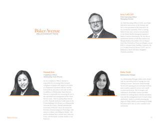 27
As our Compliance Officer, Hannah is
responsible for overseeing BakerAvenue’s
compliance program with respect to its status
as a Registered Investment Adviser, and the
firm’s policies, procedures and code of ethics.
In addition, as Relationship Team Director,
Hannah is responsible for overseeing the day to
day operations and management of the Client
Services team. Prior to joining BakerAvenue
in 2012, Hannah worked at Credit Suisse in the
Private Banking USA division as a Relationship
Associate for 6 years. Hannah attended the
University of Missouri where she earned her
Bachelor of Science degree in Psychology, with
minors in History and Religious Studies. She
and her husband Steve recently had a baby boy,
Corey, and the family currently resides in San
Francisco.
Hannah Kim
Compliance Officer
Relationship Team Director
RELATIONSHIP TEAM
Jerry Luff, CFP®
Chief Operating Officer
Managing Director
As Chief Operating Officer (COO), Jerry helps
determine and execute on the strategic and
day-to-day operations of the firm and is on
our investment committee. Prior to joining
BakerAvenue, Jerry served as vice president
in the Global Wealth Management group at
Bank of America Investments. He was also an
institutional advisor at both Bear Stearns and
Morgan Stanley. Jerry holds a B.A. in finance
from The University of Texas at Arlington and an
M.B.A. in finance from Fordham University. He
is a Certified Financial Planner (CFP®). Jerry is
husband to Alison and dad to daughters
Christina and Katie.
As a Relationship Manager, Rabia works closely
with the operations team to manage new and
existing accounts. She assists clients through
the account opening process and helps facilitate
asset transfers, quarterly reviews and overall
account maintenance. She is energetic and
enthusiastic about Baker Avenue and takes
initiative by working closely with the operations
team and the management team to ensure client
satisfaction. Rabia is currently pursuing her
degree in Public Health concentrating on Health
Education and is also an active member in her
community.
Relationship Manager
Rabia Turab
 