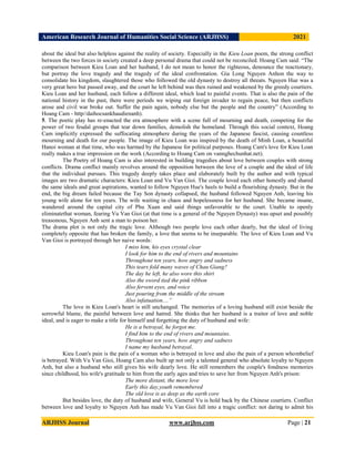 American Research Journal of Humanities Social Science (ARJHSS)R) 2021
ARJHSS Journal www.arjhss.com Page | 21
about the ideal but also helpless against the reality of society. Especially in the Kieu Loan poem, the strong conflict
between the two forces in society created a deep personal drama that could not be reconciled. Hoang Cam said: “The
comparison between Kieu Loan and her husband, I do not mean to honor the righteous, denounce the reactionary,
but portray the love tragedy and the tragedy of the ideal confrontation. Gia Long Nguyen Anhon the way to
consolidate his kingdom, slaughtered those who followed the old dynasty to destroy all threats. Nguyen Hue was a
very great hero but passed away, and the court he left behind was then ruined and weakened by the greedy courtiers.
Kieu Loan and her husband, each follow a different ideal, which lead to painful events. That is also the pain of the
national history in the past, there were periods we wiping out foreign invader to regain peace, but then conflicts
arose and civil war broke out. Suffer the pain again, nobody else but the people and the country” (According to
Hoang Cam - http//daihocsankhaudienanh).
5. The poetic play has re-enacted the era atmosphere with a scene full of mourning and death, competing for the
power of two feudal groups that tear down families, demolish the homeland. Through this social context, Hoang
Cam implicitly expressed the suffocating atmosphere during the years of the Japanese fascist, causing countless
mourning and death for our people. The image of Kieu Loan was inspired by the death of Minh Loan, a beautiful
Hanoi woman at that time, who was harmed by the Japanese for political purposes. Hoang Cam's love for Kieu Loan
really makes a true impression on the work (According to Hoang Cam on vannghechunhat.net).
The Poetry of Hoang Cam is also interested in building tragedies about love between couples with strong
conflicts. Drama conflict mainly revolves around the opposition between the love of a couple and the ideal of life
that the individual pursues. This tragedy deeply takes place and elaborately built by the author and with typical
images are two dramatic characters: Kieu Loan and Vu Van Gioi. The couple loved each other honestly and shared
the same ideals and great aspirations, wanted to follow Nguyen Hue's heels to build a flourishing dynasty. But in the
end, the big dream failed because the Tay Son dynasty collapsed, the husband followed Nguyen Anh, leaving his
young wife alone for ten years. The wife waiting in chaos and hopelessness for her husband. She became insane,
wandered around the capital city of Phu Xuan and said things unfavorable to the court. Unable to openly
eliminatethat woman, fearing Vu Van Gioi (at that time is a general of the Nguyen Dynasty) was upset and possibly
treasonous, Nguyen Anh sent a man to poison her.
The drama plot is not only the tragic love. Although two people love each other dearly, but the ideal of living
completely opposite that has broken the family, a love that seems to be inseparable. The love of Kieu Loan and Vu
Van Gioi is portrayed through her naive words:
I miss him, his eyes crystal clear
I look for him to the end of rivers and mountains
Throughout ten years, how angry and sadness
This tears fold many waves of Chau Giang?
The day he left, he also wore this shirt
Also the sword tied the pink ribbon
Also fervent eyes, and voice
Just pouring from the middle of the stream
Also infatuation....”
The love in Kieu Loan's heart is still unchanged. The memories of a loving husband still exist beside the
sorrowful blame, the painful between love and hatred. She thinks that her husband is a traitor of love and noble
ideal, and is eager to make a title for himself and forgetting the duty of husband and wife:
He is a betrayal, he forgot me.
I find him to the end of rivers and mountains.
Throughout ten years, how angry and sadness
I name my husband betrayal.
Kieu Loan's pain is the pain of a woman who is betrayed in love and also the pain of a person whombelief
is betrayed. With Vu Van Gioi, Hoang Cam also built up not only a talented general who absolute loyalty to Nguyen
Anh, but also a husband who still gives his wife dearly love. He still remembers the couple's fondness memories
since childhood, his wife's gratitude to him from the early ages and tries to save her from Nguyen Anh's prison:
The more distant, the more love
Early this day,youth remembered
The old love is as deep as the earth core
But besides love, the duty of husband and wife, General Vu is hold back by the Chinese courtiers. Conflict
between love and loyalty to Nguyen Anh has made Vu Van Gioi fall into a tragic conflict: not daring to admit his
 