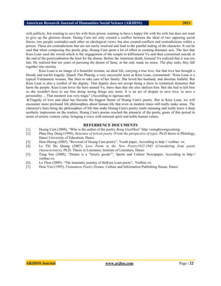 American Research Journal of Humanities Social Science (ARJHSS)R) 2021
ARJHSS Journal www.arjhss.com Page | 22
wife publicly, but wanting to save his wife from prison, wanting to have a happy life with his wife but does not want
to give up the glorious dream. Hoang Cam not only created a conflict between the ideal of two opposing social
forces, two people contradict each other on ideological views, but also created conflicts and contradictions within a
person. These are contradictions that are not easily resolved and lead to the painful ending of the character. It can be
said that when composing this poetic play, Hoang Cam spent a lot of effort in creating dramatic acts. The fact that
Kieu Loan used the sword which is the engagement of the couple to killGeneral Vu and then committed suicide at
the end of the poetryunbutton the knot for the drama. Before the imminent death, General Vu realized that it was too
late. He realized that ten years of pursuing the dream of fame, in the end, made no sense. The play ends, they fall
together into eternity.
Kieu Loan is an image of a beautiful woman, an ideal life, carrying a true love, but that love has brought a
bloody and tearful tragedy. Quach Thu Phuong, a very successful actor as Kieu Loan, commented: “Kieu Loan is a
typical Vietnamese woman. She likes to take care of her family. She loved her husband, and absolute faithful. But
Kieu Loan is also a symbol of the dignity. That dignity does not accept being a slave to tyrannical dynasties that
harm the people. Kieu Loan loves the hero named Vu, more than that she also idolizes him. But she had to kill him
so she wouldn't have to see him doing wrong things any more. It is an act of despair to save love, to save a
personality ... That moment was very tragic” (According to ngoisao.net)
6.Tragedy of love and ideal has become the biggest theme of Hoang Cam's poetry. But in Kieu Loan, we will
encounter more profound life philosophies about human life that even in modern times still really make sense. The
character's lines bring the philosophies of life that make Hoang Cam's poetry multi-meaning and really leave a deep
aesthetic impression on the readers. Hoang Cam's poems reached the pinnacle of the poetic genre of this period in
terms of artistic content value, bringing a voice with national spirit and noble human values.
REFERRENCE DOCUMENTS
[1]. Hoang Cam (2008), “Who is the author of the poetry Bong GiaiNhan” http/ vannghesongcuulong.
[2]. Phan Huy Dung (1999), Structure of lyrical poetry (From the perspective of type), Ph.D thesis in Philology,
Hanoi University of Education, Hanoi.
[3]. Hoai Huong (2005), “Reversal of Hoang Cam poetry”, Youth paper, According to http:// vietbao. vn.
[4]. Le Thi Ho Quang (2007), Love Poem in the New Poetry1932-1945 (Considering from poetic
characteristics), Ph.D. Thesis in Literature, Institute of Literature, Hanoi.
[5]. Tung Son (2008), “Drama is a "luxury goods"”, Sports and Culture Newspaper, According to http://
vietbao.vn.
[6]. Le Thoa (2009), “The traumatic journey of theKieu Loan poem”, Vietbao.vn.
[7]. Hoai Viet (1995), Vietnamese Poetry Drama, Culture and Information Publishing House, Hanoi.
 