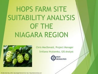 HOPS FARM SITE
SUITABILITY ANALYSIS
OF THE
NIAGARA REGION
Chris MacDonald, Project Manager
Svitlana Hrytsenko, GIS Analyst
The Beer Stein Shop. (2015). Hops [Image] Retrieved from: http://blog.thebeersteinshop.com/
 