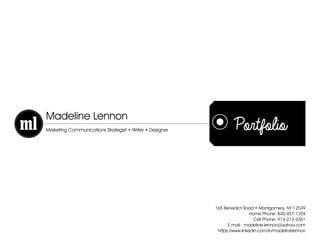 Portfolio
Madeline Lennon
Marketing Communications Strategist • Writer • Designer
165 Benedict Road • Montgomery, NY 12549
Home Phone: 845-457-1359
Cell Phone: 914-213-3361
E-mail: madeline.lennon@yahoo.com
https://www.linkedin.com/in/madelinelennon
 