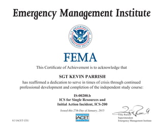 Emergency Management Institute
This Certificate of Achievement is to acknowledge that
has reaffirmed a dedication to serve in times of crisis through continued
professional development and completion of the independent study course:
Tony Russell
Superintendent
Emergency Management Institute
SGT KEVIN PARRISH
IS-00200.b
ICS for Single Resources and
Initial Action Incident, ICS-200
Issued this 27th Day of January, 2015
0.3 IACET CEU