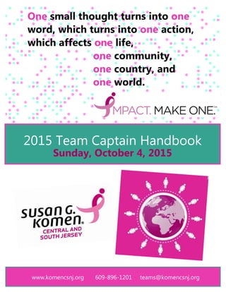 www.komencsnj.org 609-896-1201 teams@komencsnj.org
2015 Team Captain Handbook
Sunday, October 4, 2015
One small thought turns into one
word, which turns into one action,
which affects one life,
one community,
one country, and
one world.
 