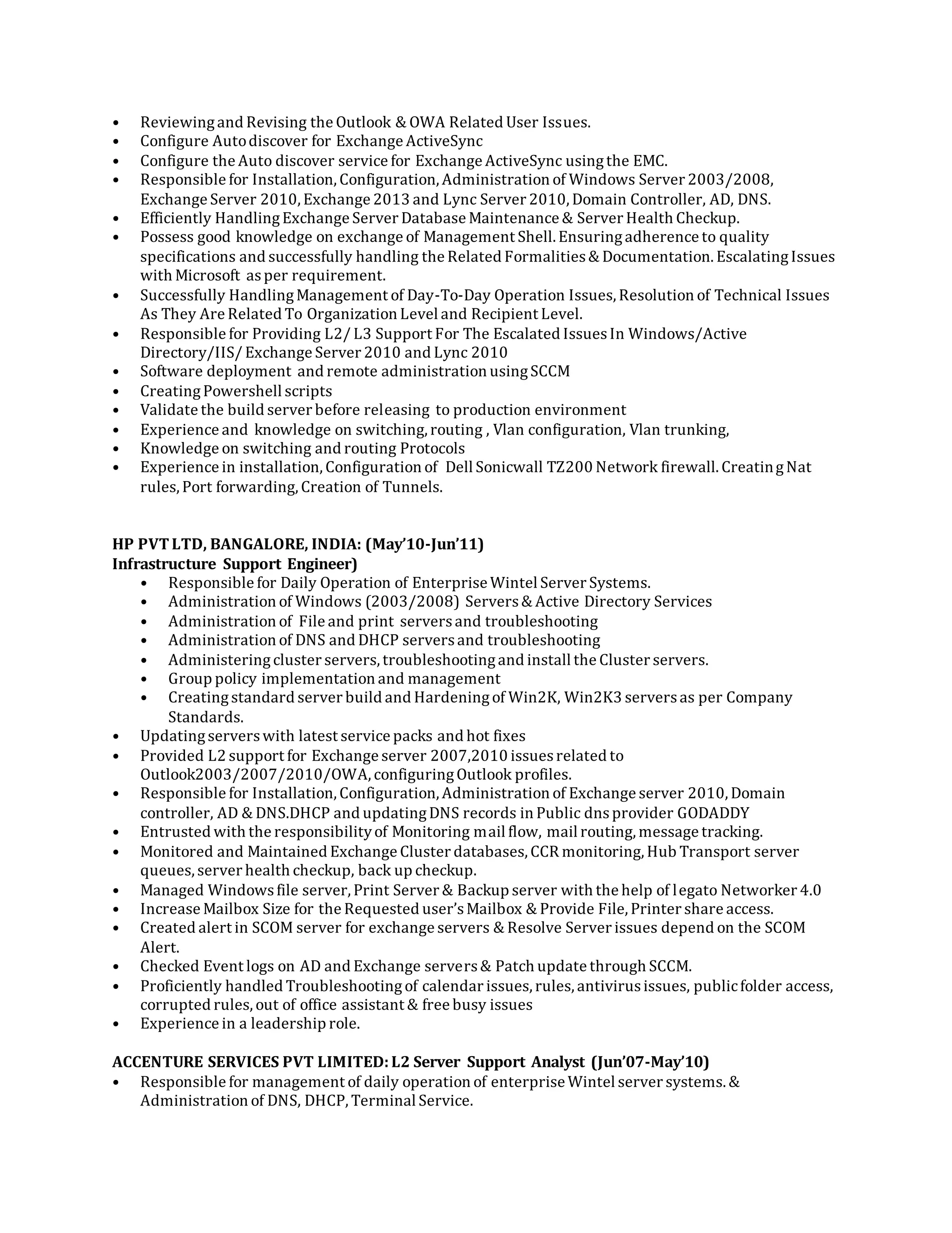 • Reviewingand Revising the Outlook & OWA Related User Issues.
• Configure Autodiscover for Exchange ActiveSync
• Configure the Auto discover service for Exchange ActiveSync usingthe EMC.
• Responsible for Installation, Configuration, Administration of Windows Server 2003/2008,
Exchange Server 2010, Exchange 2013 and Lync Server 2010, Domain Controller, AD, DNS.
• Efficiently HandlingExchange Server Database Maintenance & Server Health Checkup.
• Possess good knowledge on exchange of Management Shell. Ensuringadherence to quality
specifications and successfully handling the Related Formalities& Documentation. EscalatingIssues
with Microsoft asper requirement.
• Successfully HandlingManagement of Day-To-Day Operation Issues, Resolution of Technical Issues
As They Are Related To Organization Level and Recipient Level.
• Responsible for Providing L2/ L3 Support For The Escalated IssuesIn Windows/Active
Directory/IIS/ Exchange Server 2010 and Lync 2010
• Software deployment and remote administration usingSCCM
• CreatingPowershell scripts
• Validate the build server before releasing to production environment
• Experience and knowledge on switching, routing , Vlan configuration, Vlan trunking,
• Knowledge on switching and routing Protocols
• Experience in installation, Configuration of Dell Sonicwall TZ200 Network firewall. CreatingNat
rules,Port forwarding, Creation of Tunnels.
HP PVTLTD, BANGALORE, INDIA: (May’10-Jun’11)
Infrastructure Support Engineer)
• Responsible for Daily Operation of Enterprise Wintel Server Systems.
• Administration of Windows (2003/2008) Servers& Active Directory Services
• Administration of File and print serversand troubleshooting
• Administration of DNS and DHCP serversand troubleshooting
• Administeringcluster servers,troubleshootingand install the Cluster servers.
• Group policy implementation and management
• Creatingstandard server build and Hardeningof Win2K, Win2K3 serversas per Company
Standards.
• Updatingserverswith latest service packs and hot fixes
• Provided L2 support for Exchange server 2007,2010 issuesrelated to
Outlook2003/2007/2010/OWA, configuringOutlook profiles.
• Responsible for Installation, Configuration, Administration of Exchange server 2010, Domain
controller, AD & DNS.DHCP and updatingDNS records in Public dnsprovider GODADDY
• Entrusted with the responsibilityof Monitoring mail flow, mail routing, message tracking.
• Monitored and Maintained Exchange Cluster databases, CCR monitoring, Hub Transport server
queues,server health checkup, back up checkup.
• Managed Windowsfile server, Print Server & Backup server with the help of legato Networker 4.0
• Increase Mailbox Size for the Requested user’sMailbox & Provide File, Printer share access.
• Created alert in SCOM server for exchange servers & Resolve Server issues depend on the SCOM
Alert.
• Checked Event logs on AD and Exchange servers& Patch update through SCCM.
• Proficiently handled Troubleshootingof calendar issues, rules, antivirusissues, publicfolder access,
corrupted rules,out of office assistant & free busy issues
• Experience in a leadership role.
ACCENTURE SERVICES PVT LIMITED:L2 Server Support Analyst (Jun’07-May’10)
• Responsible for management of daily operation of enterprise Wintel server systems. &
Administration of DNS, DHCP, Terminal Service.
 