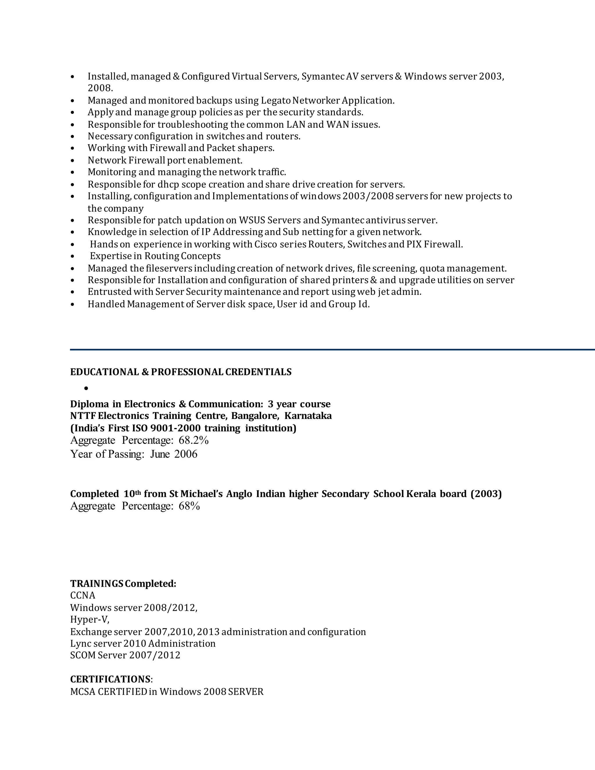 • Installed, managed & Configured Virtual Servers, SymantecAV servers& Windows server 2003,
2008.
• Managed and monitored backups using LegatoNetworker Application.
• Applyand manage group policiesas per the security standards.
• Responsible for troubleshooting the common LAN and WAN issues.
• Necessaryconfiguration in switchesand routers.
• Working with Firewall and Packet shapers.
• Network Firewall port enablement.
• Monitoring and managingthe network traffic.
• Responsible for dhcp scope creation and share drive creation for servers.
• Installing, configuration and Implementationsof windows2003/2008 serversfor new projects to
the company
• Responsible for patch updation on WSUS Servers and Symantecantivirusserver.
• Knowledge in selection of IP Addressingand Sub nettingfor a given network.
• Handson experience in working with Cisco seriesRouters, Switchesand PIX Firewall.
• Expertise in RoutingConcepts
• Managed the fileserversincludingcreation of network drives, file screening, quota management.
• Responsible for Installation and configuration of shared printers& and upgrade utilities on server
• Entrusted with Server Securitymaintenance and report usingweb jet admin.
• Handled Management of Server disk space, User id and Group Id.
EDUCATIONAL & PROFESSIONAL CREDENTIALS
•
Diploma in Electronics & Communication: 3 year course
NTTF Electronics Training Centre, Bangalore, Karnataka
(India’s First ISO 9001-2000 training institution)
Aggregate Percentage: 68.2%
Year of Passing: June 2006
Completed 10th from St Michael’s Anglo Indian higher Secondary School Kerala board (2003)
Aggregate Percentage: 68%
TRAININGSCompleted:
CCNA
Windows server 2008/2012,
Hyper-V,
Exchange server 2007,2010, 2013 administration and configuration
Lync server 2010 Administration
SCOM Server 2007/2012
CERTIFICATIONS:
MCSA CERTIFIEDin Windows 2008 SERVER
 