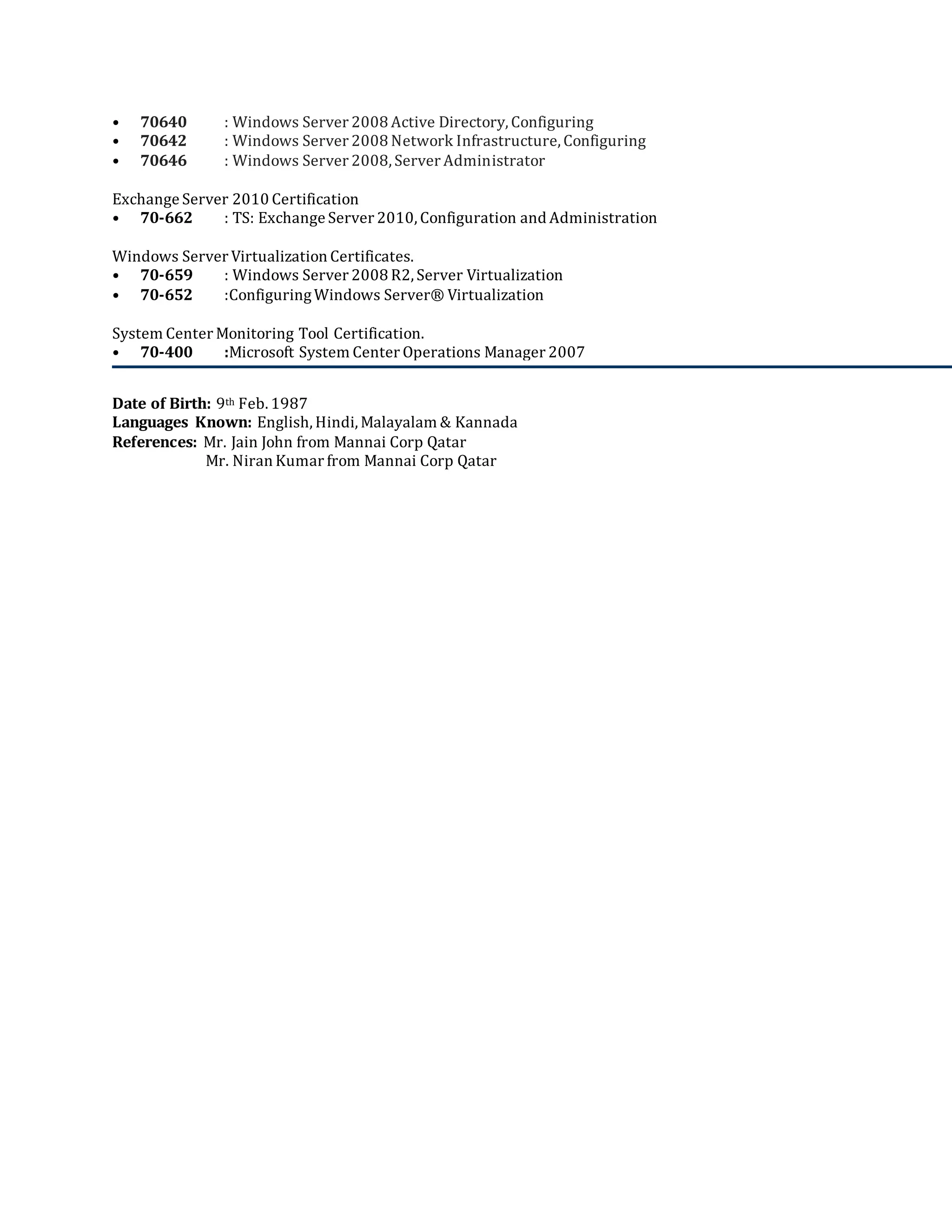 • 70640 : Windows Server 2008 Active Directory, Configuring
• 70642 : Windows Server 2008 Network Infrastructure, Configuring
• 70646 : Windows Server 2008, Server Administrator
Exchange Server 2010 Certification
• 70-662 : TS: Exchange Server 2010, Configuration and Administration
Windows Server Virtualization Certificates.
• 70-659 : Windows Server 2008 R2, Server Virtualization
• 70-652 :ConfiguringWindows Server® Virtualization
System Center Monitoring Tool Certification.
• 70-400 :Microsoft System Center Operations Manager 2007
Date of Birth: 9th Feb. 1987
Languages Known: English, Hindi, Malayalam & Kannada
References: Mr. Jain John from Mannai Corp Qatar
Mr. Niran Kumar from Mannai Corp Qatar
 