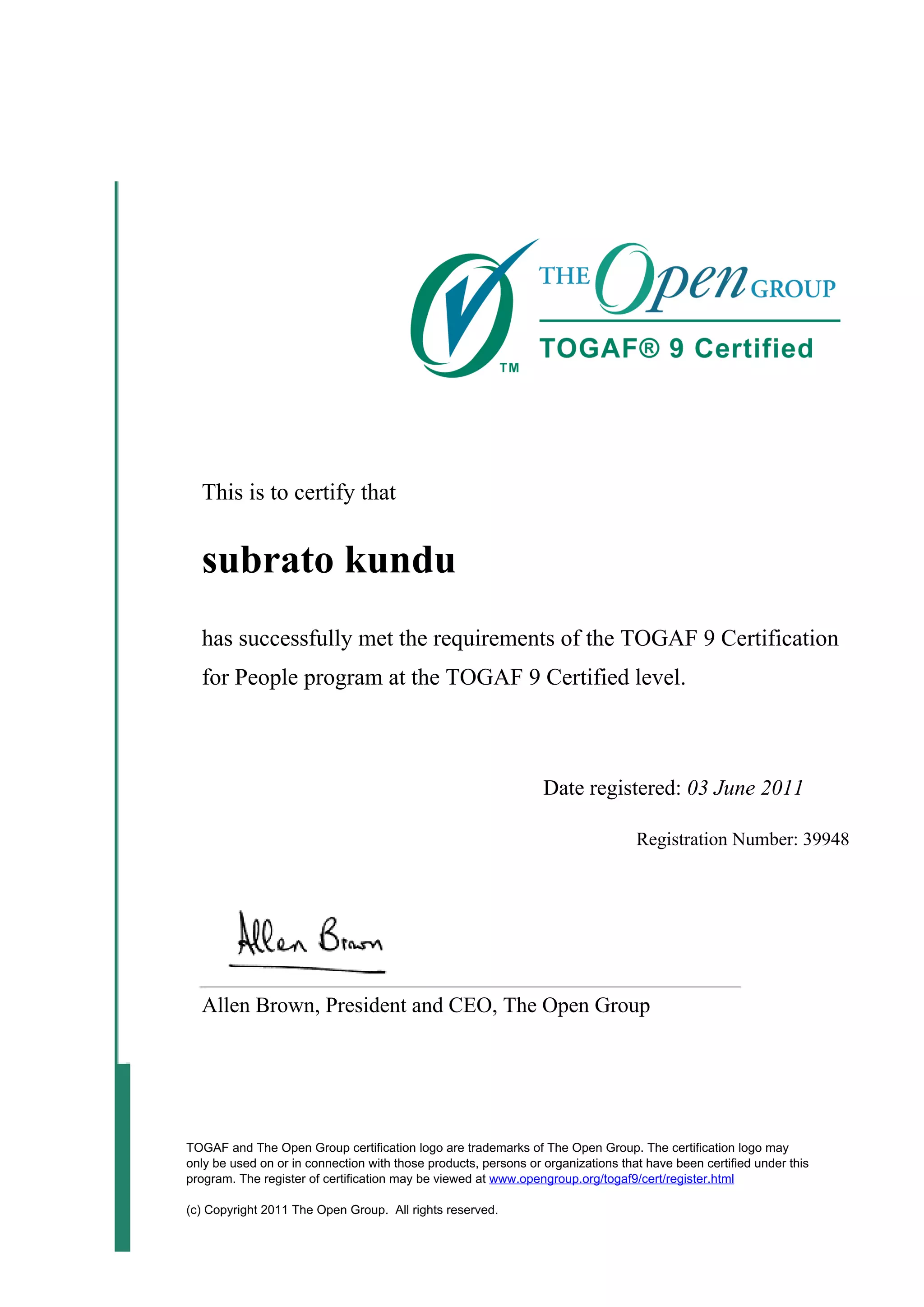 This is to certify that
subrato kundu
has successfully met the requirements of the TOGAF 9 Certification
for People program at the TOGAF 9 Certified level.
Date registered: 03 June 2011
Registration Number: 39948
Allen Brown, President and CEO, The Open Group
TOGAF and The Open Group certification logo are trademarks of The Open Group. The certification logo may
only be used on or in connection with those products, persons or organizations that have been certified under this
program. The register of certification may be viewed at www.opengroup.org/togaf9/cert/register.html
(c) Copyright 2011 The Open Group. All rights reserved.