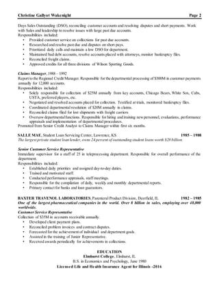 Christine Gallyot Wakenight Page 2
Days Sales Outstanding (DSO),reconciling customer accounts and resolving disputes and short payments. Work
with Sales and leadership to resolve issues with large past due accounts.
Responsibilities included:
• Provided customer service on collections for past due accounts.
• Researched and resolve past due and disputes on short pays.
• Prioritized daily calls and maintain a low DSO for department.
• Maintained bad debt accounts, resolve accounts placed with attorneys, monitor bankruptcy files.
• Reconciled freight claims.
• Approved credits for all three divisions of Wilson Sporting Goods.
Claims Manager,1988 – 1992
Report to the Regional Credit Manager.Responsible for the departmental processing of $300M in customer payments
annually for 12,000 accounts.
Responsibilities included:
• Solely responsible for collection of $25M annually from key accounts, Chicago Bears, White Sox, Cubs,
USTA, preferred players, etc.
• Negotiated and resolved accounts placed for collection. Testified at trials, monitored bankruptcy files.
• Coordinated departmental resolution of $20M annually in claims.
• Reconciled claims filed for lost shipments with freight carriers
• Oversawdepartmentalfunctions. Responsible for hiring and training newpersonnel, evaluations, performance
appraisals and implementation of departmental procedures.
Promoted from Senior Credit Analyst to Claims Manager within first six months.
SALLE MAE, Student Loan Servicing Center, Lawrence, KS 1985 – 1988
The largest private student loan lender,owns 24 percent of outstanding student loans worth $28 billion.
Senior Customer Service Representative
Immediate supervisor for a staff of 25 in teleprocessing department. Responsible for overall performance of the
department.
Responsibilities included:
• Established daily priorities and assigned day-to-day duties.
• Trained and motivated staff.
• Conducted performance appraisals, staff meetings.
• Responsible for the compilation of daily, weekly and monthly departmental reports.
• Primary contact for banks and loan guarantors.
BAXTER TRAVENOL LABORATORIES,Parenteral Product Division, Deerfield, IL 1982 – 1985
One of the largest pharmaceutical companies in the world. Over 8 billion in sales, employing over 48,000
worldwide.
Customer Service Representative
Collection of $35M in accounts receivable annually.
• Developed client payment plans.
• Reconciled problem invoices and contract disputes.
• Forecasted for the achievement of individual and department goals.
• Assisted in the training of Junior Representative.
• Received awards periodically for achievements in collections.
EDUCATION
Elmhurst College, Elmhurst, IL
B.S. in Economics and Psychology, June 1980
Licensed Life and Health Insurance Agent for Illinois -2016
 