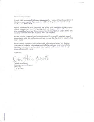 To rvhom it may concem:
I nould like to recommend Eric Fogarty as a candidate for a position rvith lour organization. In
his position in the Logistics Departrnent, Eric and I rvorked logetlter at Computer Sciences
Raytheon from 2009 to 2015.
Eric did an excellent job in tlus position and rvas en asset to our organization during his lenure
rvith rhe company, I got to rvort on special projects u,ith Ericl his abilities enabled our projecfs
to be succcssful and enor free. 'l'here u,ere many steps to our projects, he always ensured each
nias done to satisfaction and making sure all itettts were completed.
Eric has exceilent tvrilten and v-erbal cornrnrnication skills, is exlremely organized, can work
independently, and is able ro eff'eetively multi-task to eilsure that all projects are completed in a
timely m&nner.
Eric rvas alnays willing to offer his assistance and had an excellent rapport rvith the many
constiruents served by the logistics department including employees, supervi-rors, and other
internal customers. Enc would be an arset to any employer and 1 recommend him for any
endeavor he chonses to pursue.
Yours trul-v.
Debbie Helurs-Banert
Proj ect Manageurentllogistics
CSR 5140
(321) 6il-e036
 