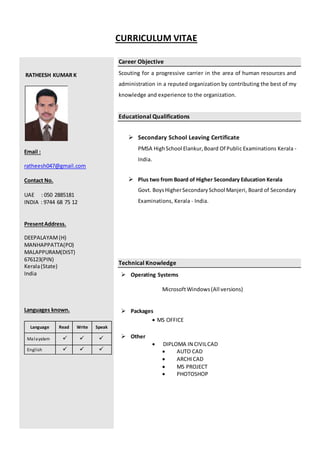 CURRICULUM VITAE
RATHEESH KUMAR K
Email :
ratheesh047@gmail.com
Contact No.
UAE : 050 2885181
INDIA : 9744 68 75 12
PresentAddress.
DEEPALAYAM(H)
MANHAPPATTA(PO)
MALAPPURAM(DIST)
676123(PIN)
Kerala(State)
India
Languages known.
Language Read Write Speak
Malayalam  - 
English  .   .
Career Objective
Scouting for a progressive carrier in the area of human resources and
administration in a reputed organization by contributing the best of my
knowledge and experience to the organization.
Educational Qualifications
 Secondary School Leaving Certificate
PMSA HighSchool Elankur,Board Of Public Examinations Kerala -
India.
 Plus two from Board of Higher Secondary Education Kerala
Govt. BoysHigherSecondarySchool Manjeri, Board of Secondary
Examinations, Kerala - India.
Technical Knowledge
 Operating Systems
MicrosoftWindows(All versions)
 Packages
 MS OFFICE
 Other
 DIPLOMA IN CIVILCAD
 AUTO CAD
 ARCHICAD
 MS PROJECT
 PHOTOSHOP
 