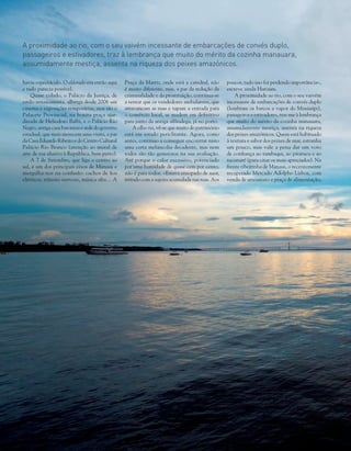 78 Volta ao Mundo junho 2014
havia espectáculo. O eldorado era então aqui
e tudo parecia possível.
Quase colado, o Palácio da Justiça, de
estilo renascentista, alberga desde 2006 um
cinema e exposições temporárias, mas são o
Palacete Provincial, na bonita praça ajar-
dinada de Heliodoro Balbi, e o Palácio Rio
Negro, antiga casa baronesa e sede do governo
estadual, que mais merecem uma visita, a par
da Casa Eduardo Ribeiro e do Centro Cultural
Palácio Rio Branco (atenção ao mural de
arte de rua alusivo à República, bem perto).
A 7 de Setembro, que liga o centro ao
sul, é um dos principais eixos de Manaus e
mergu­lha-nos na confusão: cachos de fios
elétricos, trânsito nervoso, música alta… A
Praça da Matriz, onde está a catedral, não
é muito diferente, mas, a par da redução da
criminalidade e da prostituição, continua-se
a tentar que os vendedores ambulantes, que
atravancam as ruas e tapam a entrada para
o comércio local, se mudem em definitivo
para junto da antiga alfândega, já no porto.
A olho nu, vê-se que muito do património
está em estado periclitante. Agora, como
antes, continuo a conseguir encontrar nisto
uma certa melancolia decadente, mas nem
todos são tão generosos na sua avaliação.
Até porque o calor excessivo, potenciado
por uma humidade de quase cem por cento,
não é para todos. «Estava ensopado de suor,
irritado com a sujeira acumulada nas ruas. Aos
poucos, tudo isso foi perdendo importância»,
escreve ainda Hatoum.
A proximidade ao rio, com o seu vaivém
incessante de embarcações de convés duplo
(lembram os barcos a vapor do Mississípi),
passageiros e estivadores, traz-me à lembrança
que muito do mérito da cozinha manauara,
assumidamente mestiça, assenta na riqueza
dos peixes amazónicos. Quem está habituado
à textura e sabor dos peixes de mar, estranha
um pouco, mas vale a pena dar um voto
de confiança ao tambaqui, ao pirarucu e ao
tucunaré (para citar os mais apreciados). Na
frente ribeirinha de Manaus, o recentemente
recuperado Mercado Adolpho Lisboa, com
venda de artesanato e praça de alimentação,
A proximidade ao rio, com o seu vaivém incessante de embarcações de convés duplo,
passageiros e estivadores, traz à lembrança que muito do mérito da cozinha manauara,
assumidamente mestiça, assenta na riqueza dos peixes amazónicos.
 