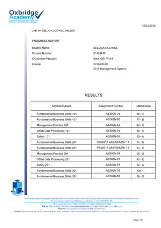 PROGRESS REPORT
9006105171084
Dear MR SELOGA GODWILL MALEBO
19/12/2016
OHS400-08Course:
Student Number:
Student Name:
ID Number/Passport:
21424435
SELOGA GODWILL
OHS Management Diploma
Assignment Number Mark/GradeModule/Subject
RESULTS
ASSIGN-01 88 - AFundamental Business Skills 101
ASSIGN-02 77 - BFundamental Business Skills 101
ASSIGN-01 64 - CManagement Practice 101
ASSIGN-01 80 - AOffice Data Processing 101
ASSIGN-01 80 - ASafety 101
FBS201A ASSIGNMENT 1 74 - BFundamental Business Skills 201
FBS201B ASSIGNMENT 2 64 - CFundamental Business Skills 201
ASSIGN-01 55 - DManagement Practice 201
ASSIGN-01 42 - EOffice Data Processing 201
ASSIGN-01 92 - ASafety 201
ASSIGN-01 N/A -Fundamental Business Skills 301
ASSIGN-02 58 - DFundamental Business Skills 301
Page 1 of2
 