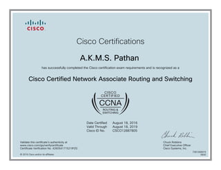 Cisco Certifications
A.K.M.S. Pathan
has successfully completed the Cisco certification exam requirements and is recognized as a
Cisco Certified Network Associate Routing and Switching
Date Certified
Valid Through
Cisco ID No.
August 18, 2016
August 18, 2019
CSCO12887805
Validate this certificate's authenticity at
www.cisco.com/go/verifycertificate
Certificate Verification No. 426054171521IPZG
Chuck Robbins
Chief Executive Officer
Cisco Systems, Inc.
© 2016 Cisco and/or its affiliates
7081068979
0830
 