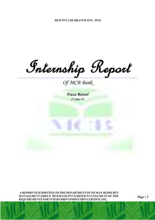 Page | 1
MCB PVT LTD BRANCH KNL 0920
Internship Report
Of MCB Bank
Fizza Batool
27-Jan-15
A REPORT IS SUBMITTED TO THE DEPARTMENT OF HUMAN RESOURCE
MANAGEMENT GROUP, MCB BANK PVT LIMITED FULFILLMENT OF THE
REQUIREMENTS FOR INTERNSHIP COMPLETIONCERTIFICATE.
 