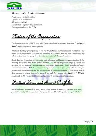 Page | 10
Business volume for the year 2013:
Total Assets = 815508 million
Deposits = 632330 million
Advances = 248243
Shareholder’s equity = 97272 milloion
Earnings per share = Rs. 21.24
Nature of the Organization:
The business strategy of MCB is to offer financial solution to main section of its “customer
base”, specifically retail and corporate.
Wholesale Banking group provide to the top level of local and multinational companies. As a
result of organizational restructuring including Investment Banking and complaining up
relationship teams, the group is in line with the industry’s best performance.
Retail Banking Group has meeting point on trading and middle market segment primarily for
building risk assets and trade related business. MCB is offering wide range of trades and
services for its valuable customers i.e. foreign trade, local trade, funds transfer and other
seasonal necessities. With the experience expands in the past few years, the bank is fast
progressing towards becoming the leading bank in consumer business. Other areas such as
Banc-assurance situate innovative records as well by crossing the Rupees 1 billion
benchmark in 2011 owing to the constant purpose to strengthening this product.
Product Lines and Brand Portfolio:
MCB bank is serving people in many ways. It provides facilities to its customers with many
products to satisfy their needs in well-organized way. A list of its products is given below:
 